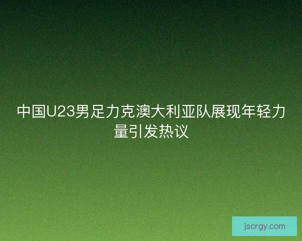 中国U23男足力克澳大利亚队展现年轻力量引发热议