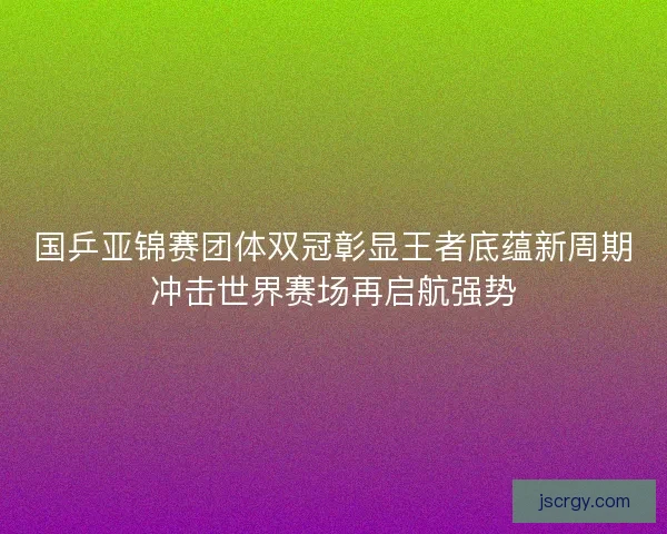 国乒亚锦赛团体双冠彰显王者底蕴新周期冲击世界赛场再启航强势