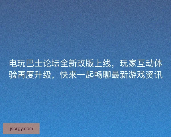 电玩巴士论坛全新改版上线，玩家互动体验再度升级，快来一起畅聊最新游戏资讯