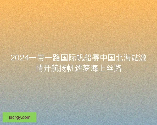 2024一带一路国际帆船赛中国北海站激情开航扬帆逐梦海上丝路