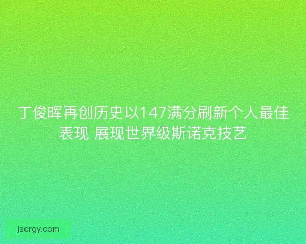 丁俊晖再创历史以147满分刷新个人最佳表现 展现世界级斯诺克技艺
