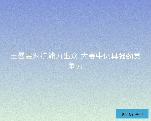 王曼昱对抗能力出众 大赛中仍具强劲竞争力