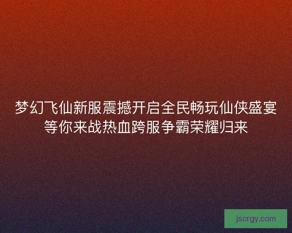 梦幻飞仙新服震撼开启全民畅玩仙侠盛宴等你来战热血跨服争霸荣耀归来