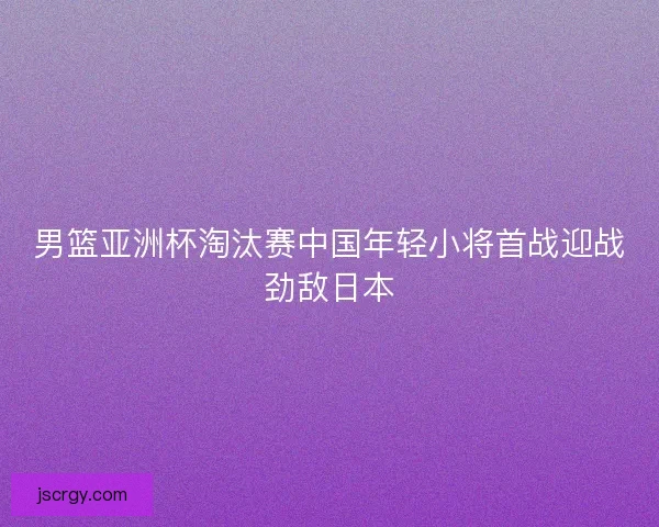 男篮亚洲杯淘汰赛中国年轻小将首战迎战劲敌日本