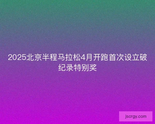 2025北京半程马拉松4月开跑首次设立破纪录特别奖