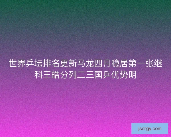 世界乒坛排名更新马龙四月稳居第一张继科王皓分列二三国乒优势明