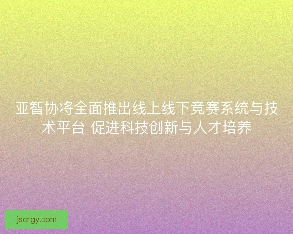 亚智协将全面推出线上线下竞赛系统与技术平台 促进科技创新与人才培养