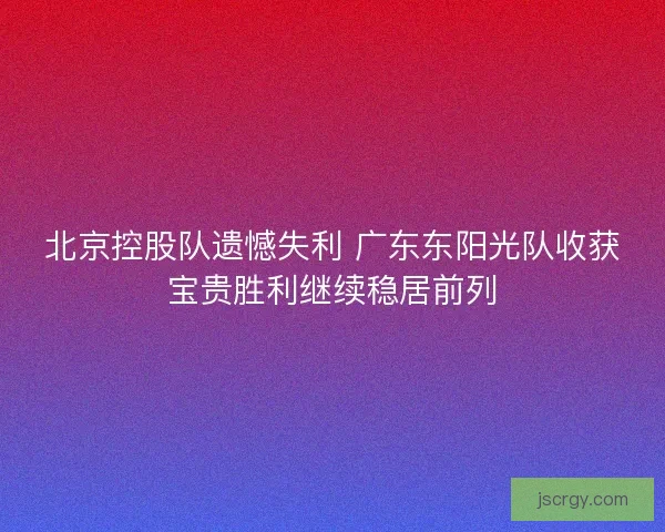 北京控股队遗憾失利 广东东阳光队收获宝贵胜利继续稳居前列
