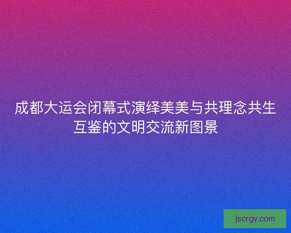 成都大运会闭幕式演绎美美与共理念共生互鉴的文明交流新图景
