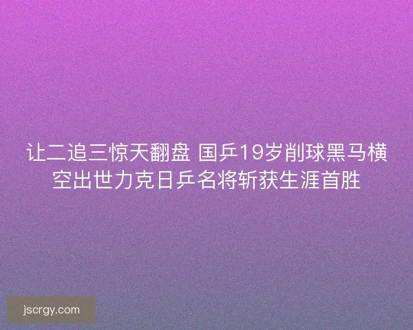 让二追三惊天翻盘 国乒19岁削球黑马横空出世力克日乒名将斩获生涯首胜
