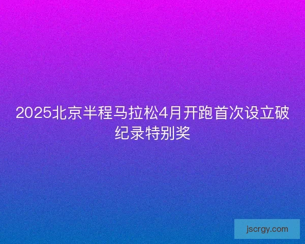 2025北京半程马拉松4月开跑首次设立破纪录特别奖