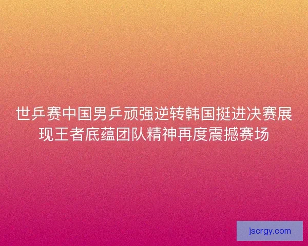 世乒赛中国男乒顽强逆转韩国挺进决赛展现王者底蕴团队精神再度震撼赛场