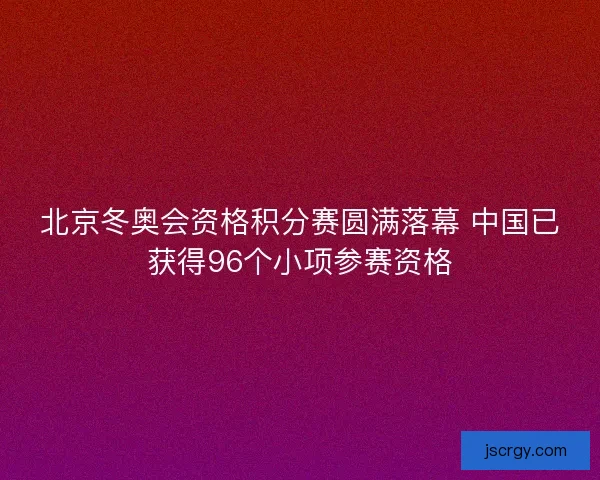 北京冬奥会资格积分赛圆满落幕 中国已获得96个小项参赛资格