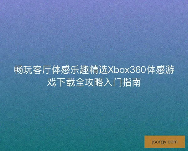 畅玩客厅体感乐趣精选Xbox360体感游戏下载全攻略入门指南