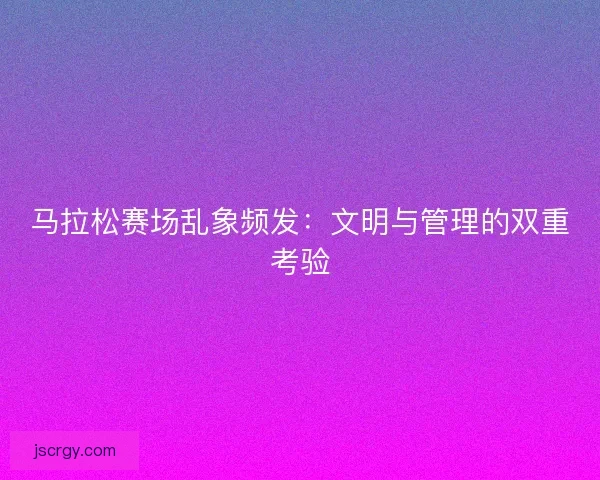 马拉松赛场乱象频发：文明与管理的双重考验
