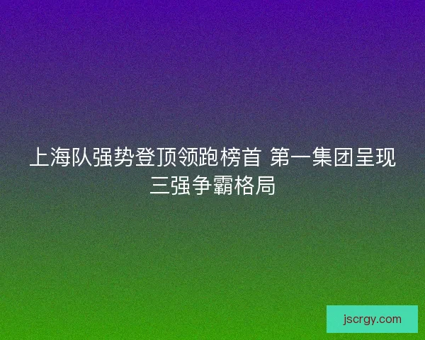 上海队强势登顶领跑榜首 第一集团呈现三强争霸格局