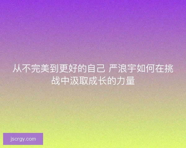 从不完美到更好的自己 严浪宇如何在挑战中汲取成长的力量