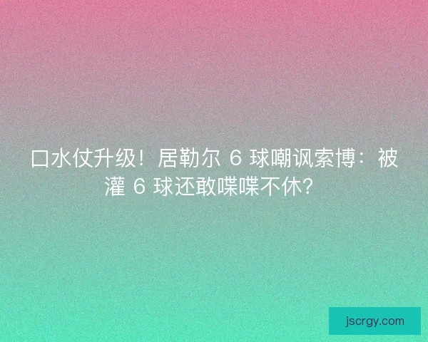 口水仗升级！居勒尔 6 球嘲讽索博：被灌 6 球还敢喋喋不休？