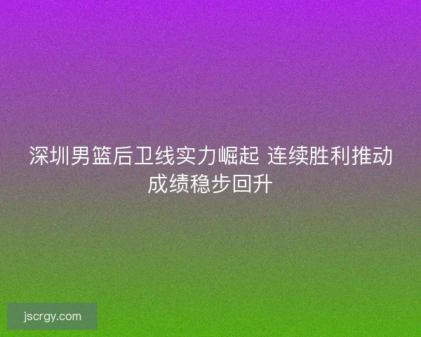 深圳男篮后卫线实力崛起 连续胜利推动成绩稳步回升