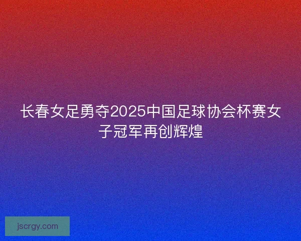 长春女足勇夺2025中国足球协会杯赛女子冠军再创辉煌