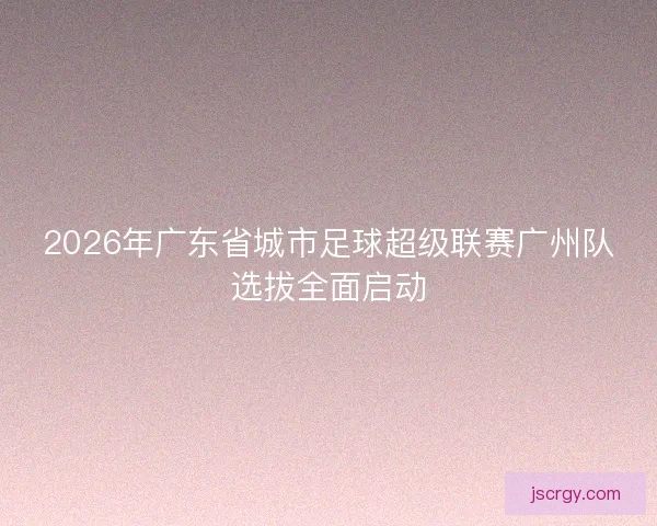 2026年广东省城市足球超级联赛广州队选拔全面启动