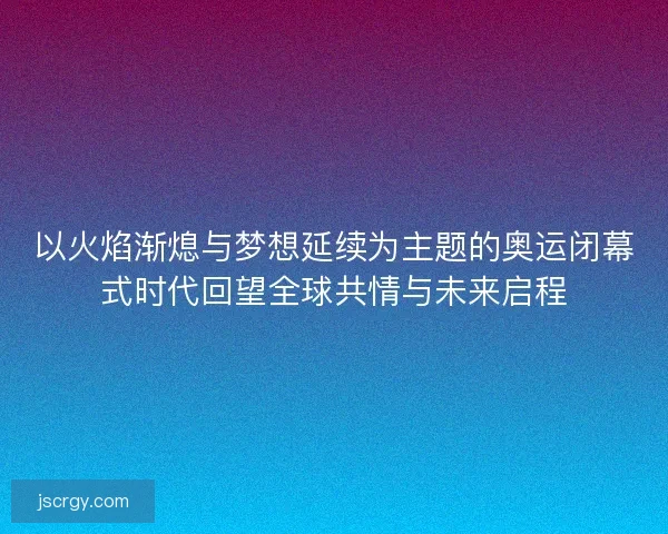 以火焰渐熄与梦想延续为主题的奥运闭幕式时代回望全球共情与未来启程