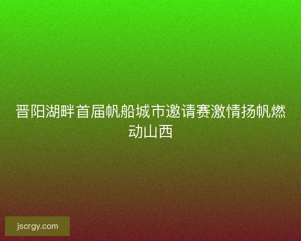 晋阳湖畔首届帆船城市邀请赛激情扬帆燃动山西
