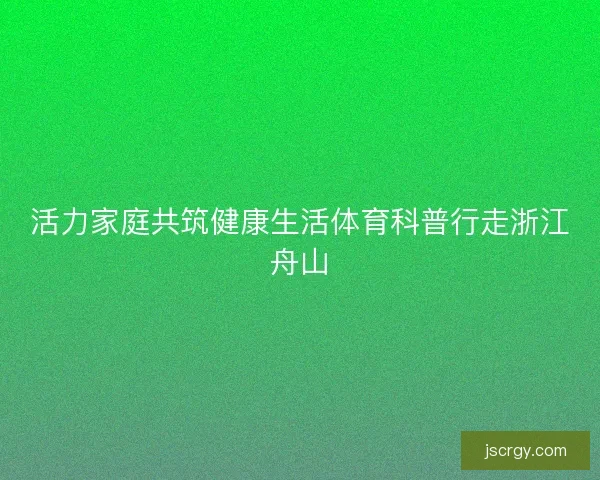 活力家庭共筑健康生活体育科普行走浙江舟山