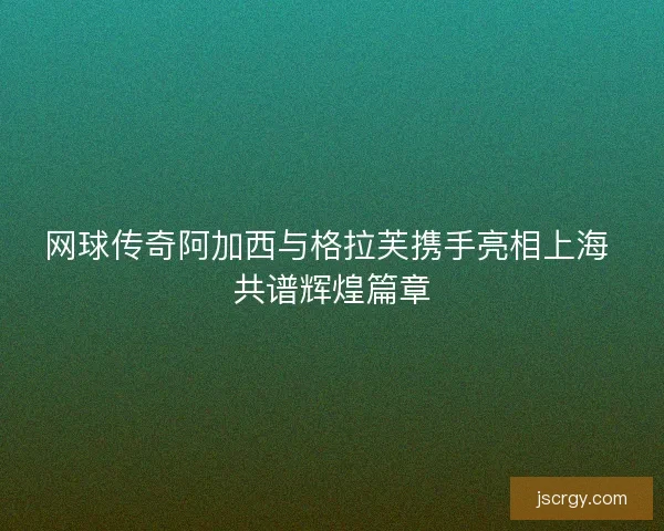 网球传奇阿加西与格拉芙携手亮相上海 共谱辉煌篇章 网球传奇阿加西与格拉芙携手亮相上海 共谱辉煌篇章